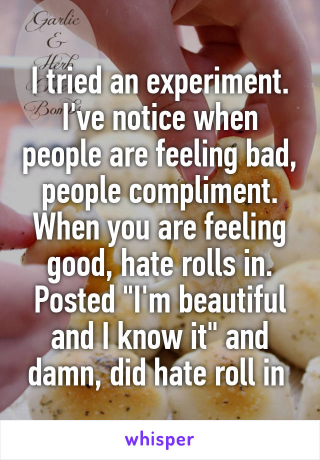 I tried an experiment. I've notice when people are feeling bad, people compliment. When you are feeling good, hate rolls in. Posted "I'm beautiful and I know it" and damn, did hate roll in 