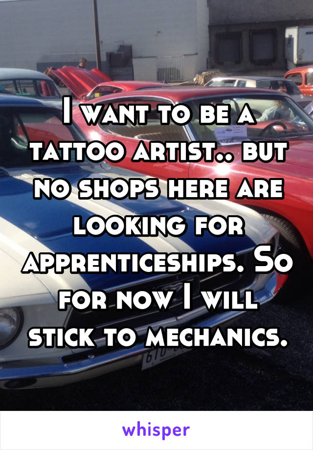 I want to be a tattoo artist.. but no shops here are looking for apprenticeships. So for now I will stick to mechanics.