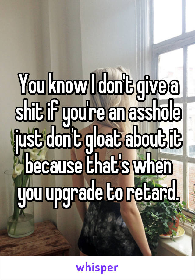 You know I don't give a shit if you're an asshole just don't gloat about it because that's when you upgrade to retard.