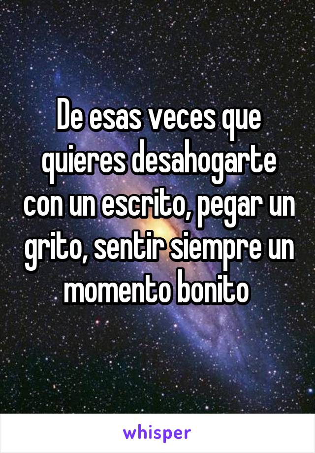 De esas veces que quieres desahogarte con un escrito, pegar un grito, sentir siempre un momento bonito 
