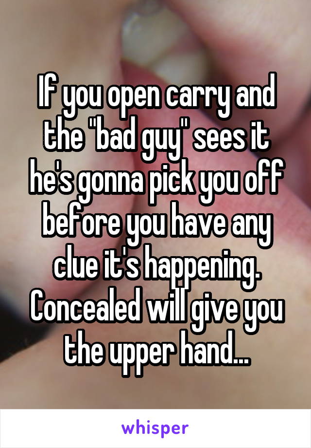 If you open carry and the "bad guy" sees it he's gonna pick you off before you have any clue it's happening. Concealed will give you the upper hand...