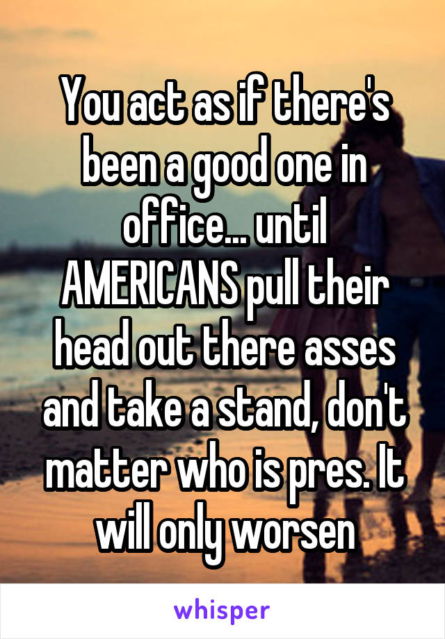 You act as if there's been a good one in office... until AMERICANS pull their head out there asses and take a stand, don't matter who is pres. It will only worsen