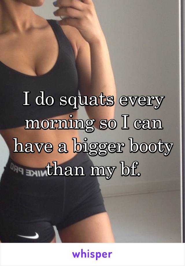 I do squats every morning so I can have a bigger booty than my bf.