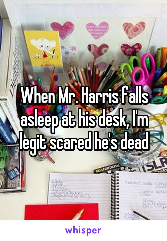 When Mr. Harris falls asleep at his desk, I'm legit scared he's dead