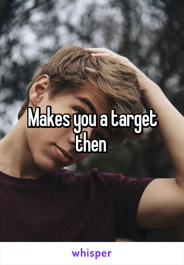 Makes you a target then 