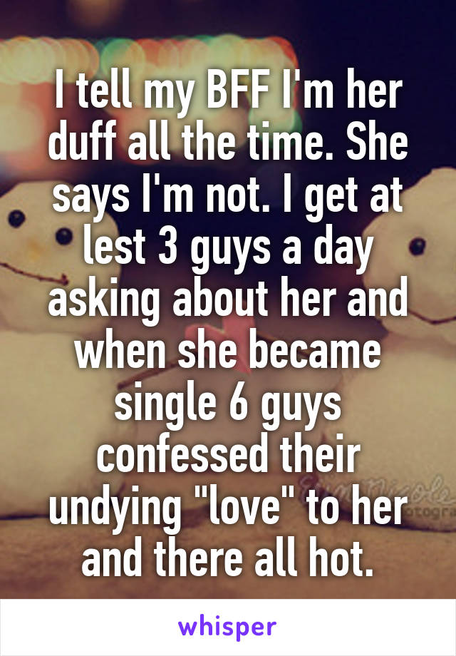 I tell my BFF I'm her duff all the time. She says I'm not. I get at lest 3 guys a day asking about her and when she became single 6 guys confessed their undying "love" to her and there all hot.