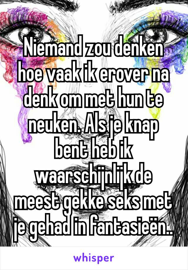 Niemand zou denken hoe vaak ik erover na denk om met hun te neuken. Als je knap bent heb ik waarschijnlijk de meest gekke seks met je gehad in fantasieën..