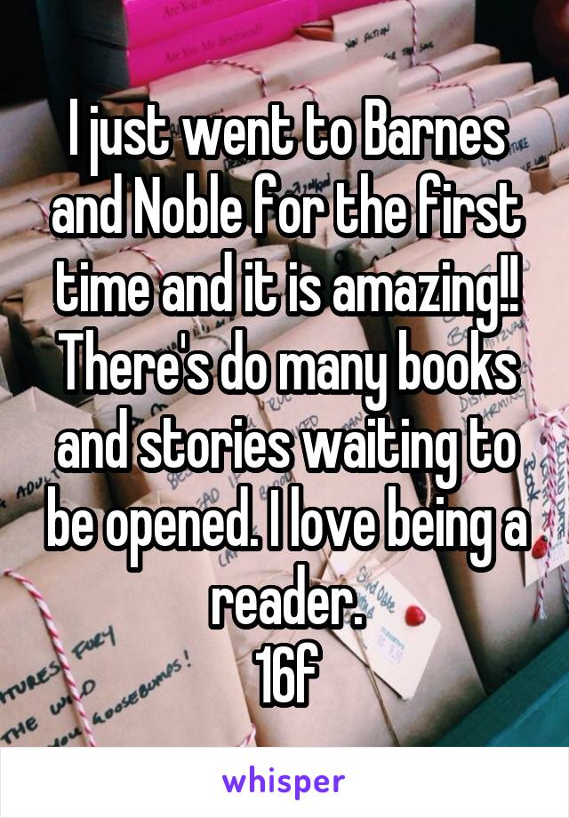 I just went to Barnes and Noble for the first time and it is amazing!! There's do many books and stories waiting to be opened. I love being a reader.
16f