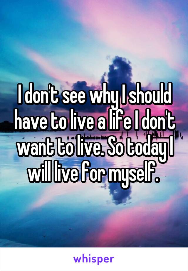 I don't see why I should have to live a life I don't want to live. So today I will live for myself. 