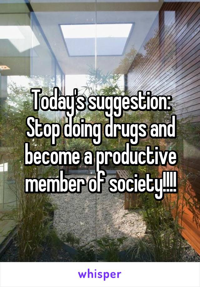 Today's suggestion:
Stop doing drugs and become a productive member of society!!!!