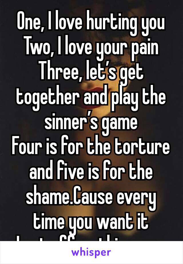 One, I love hurting you
Two, I love your pain
Three, let’s get together and play the sinner’s game
Four is for the torture and five is for the shame.Cause every time you want it
I get off on this game