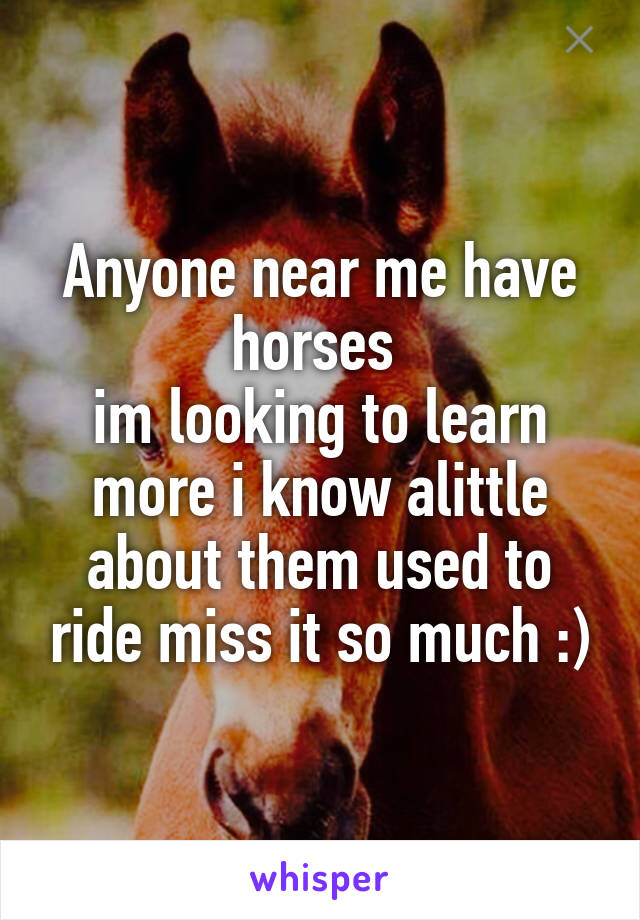 Anyone near me have horses 
im looking to learn more i know alittle about them used to ride miss it so much :)