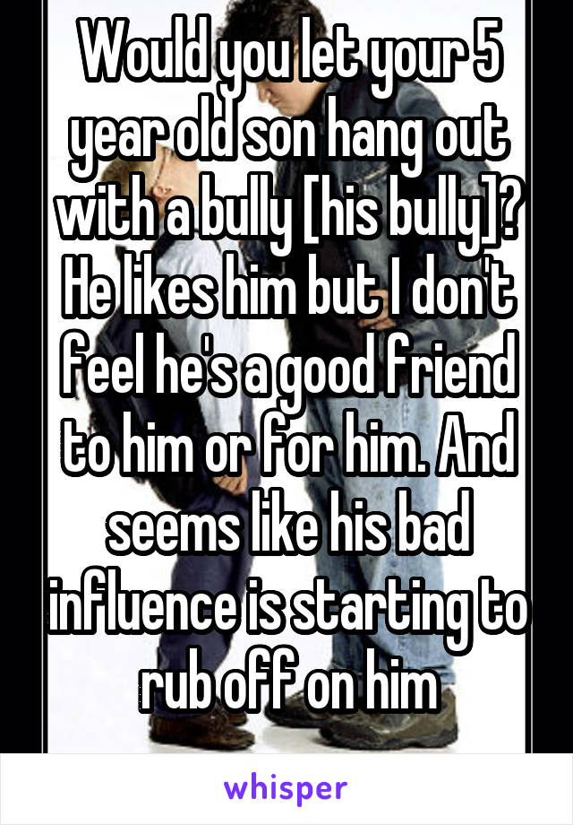 Would you let your 5 year old son hang out with a bully [his bully]? He likes him but I don't feel he's a good friend to him or for him. And seems like his bad influence is starting to rub off on him
