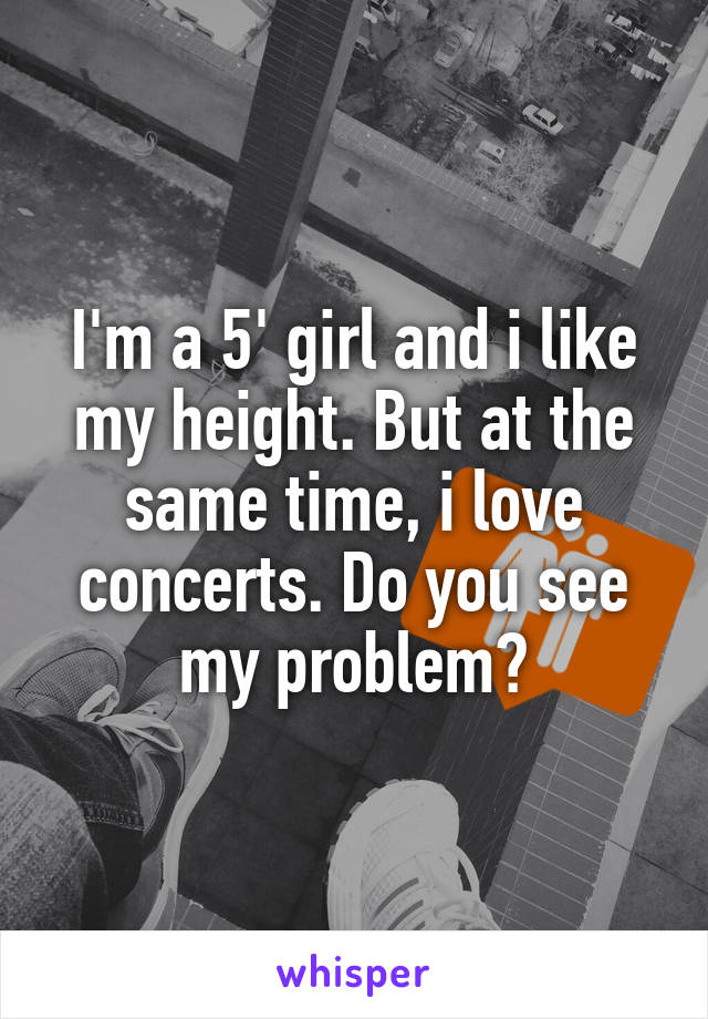 I'm a 5' girl and i like my height. But at the same time, i love concerts. Do you see my problem?