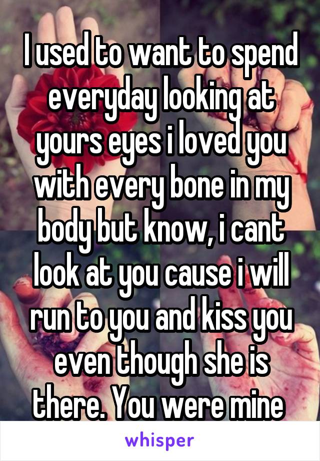 I used to want to spend everyday looking at yours eyes i loved you with every bone in my body but know, i cant look at you cause i will run to you and kiss you even though she is there. You were mine 