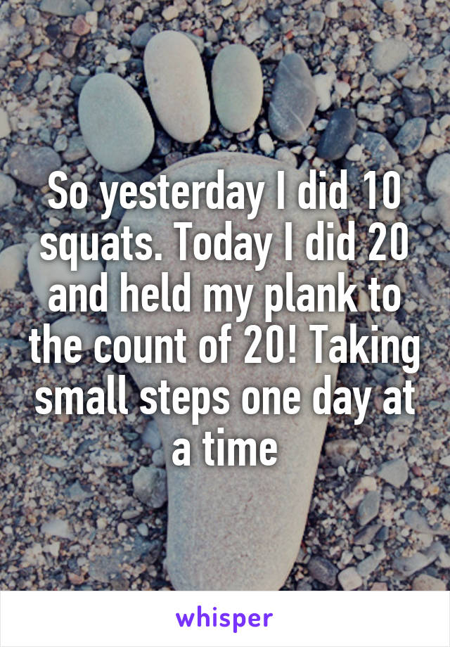 So yesterday I did 10 squats. Today I did 20 and held my plank to the count of 20! Taking small steps one day at a time