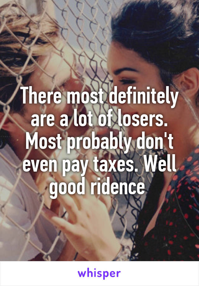 There most definitely are a lot of losers. Most probably don't even pay taxes. Well good ridence 