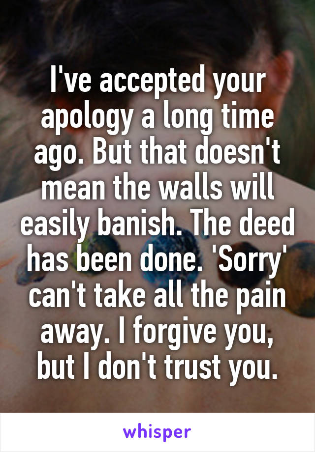 I've accepted your apology a long time ago. But that doesn't mean the walls will easily banish. The deed has been done. 'Sorry' can't take all the pain away. I forgive you, but I don't trust you.