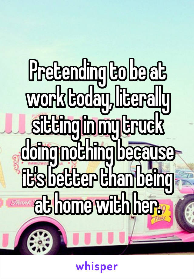 Pretending to be at work today, literally sitting in my truck doing nothing because it's better than being at home with her.