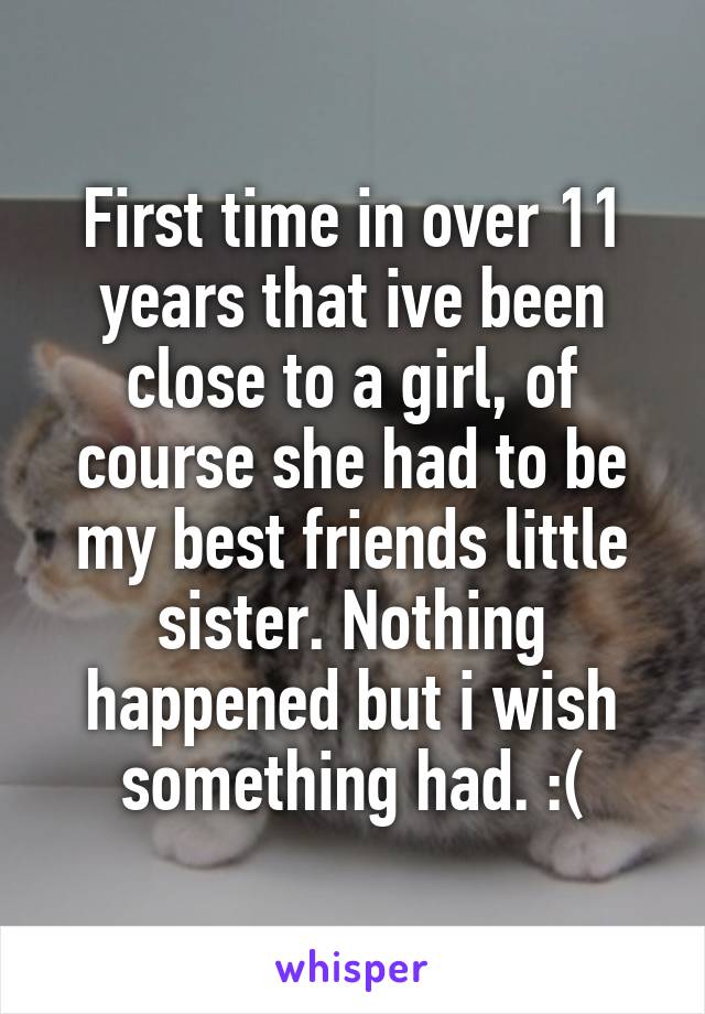 First time in over 11 years that ive been close to a girl, of course she had to be my best friends little sister. Nothing happened but i wish something had. :(