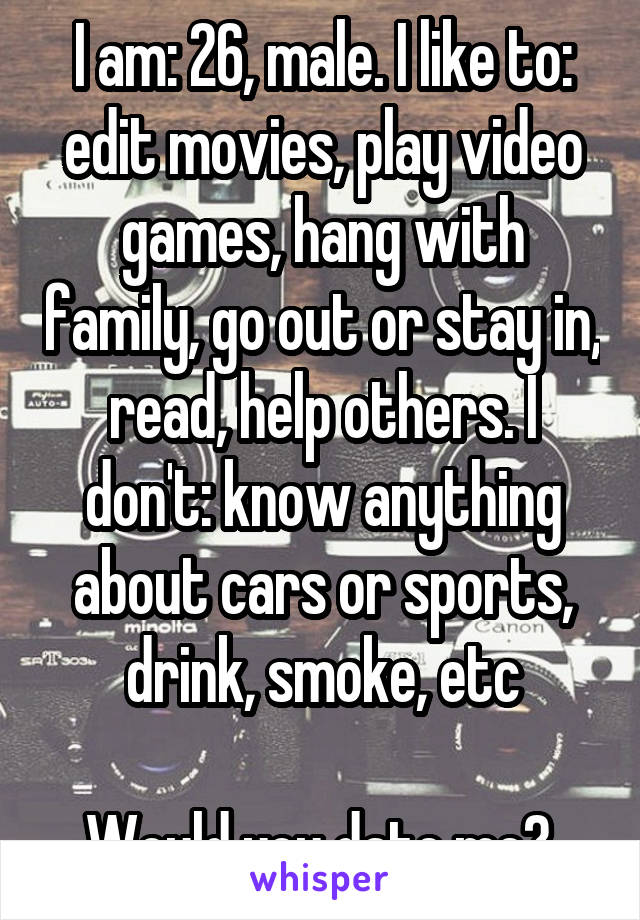 I am: 26, male. I like to: edit movies, play video games, hang with family, go out or stay in, read, help others. I don't: know anything about cars or sports, drink, smoke, etc

Would you date me? 