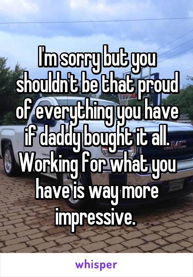 I'm sorry but you shouldn't be that proud of everything you have if daddy bought it all. Working for what you have is way more impressive. 