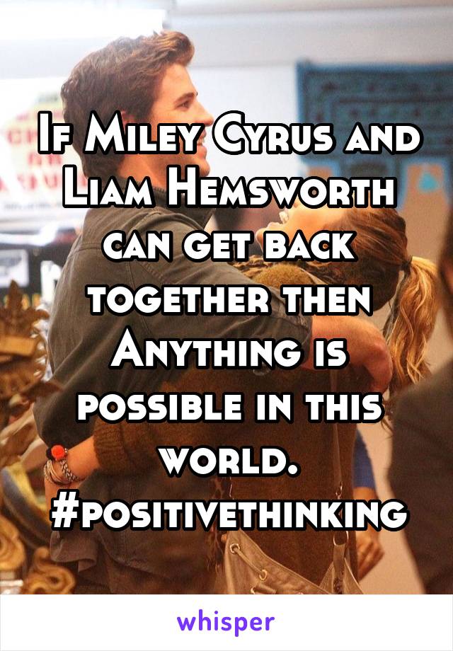 If Miley Cyrus and Liam Hemsworth can get back together then Anything is possible in this world.
#positivethinking