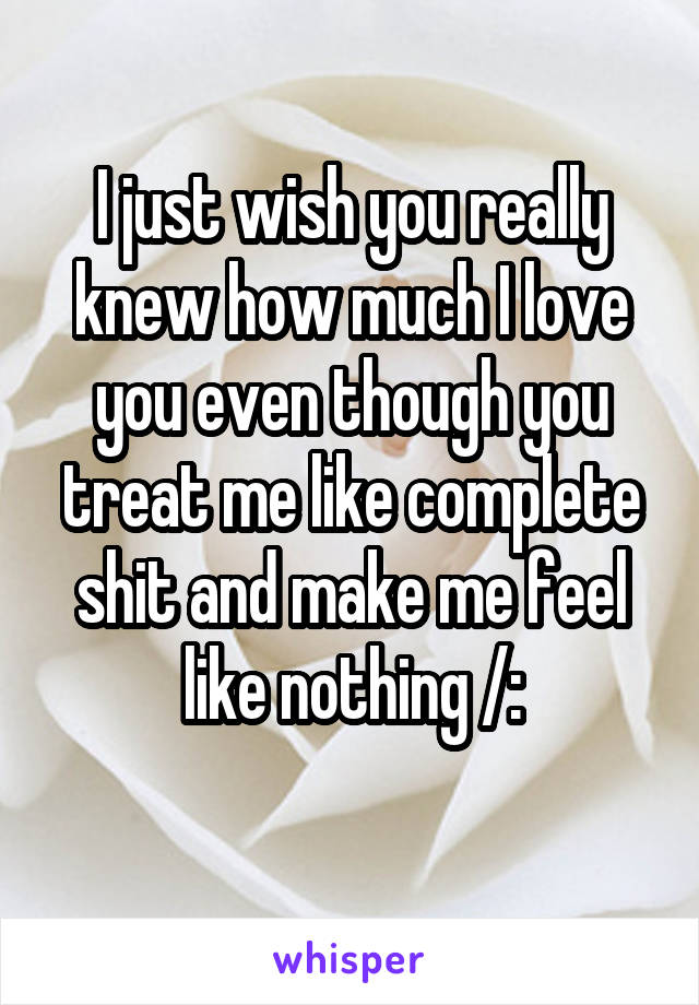 I just wish you really knew how much I love you even though you treat me like complete shit and make me feel like nothing /:
