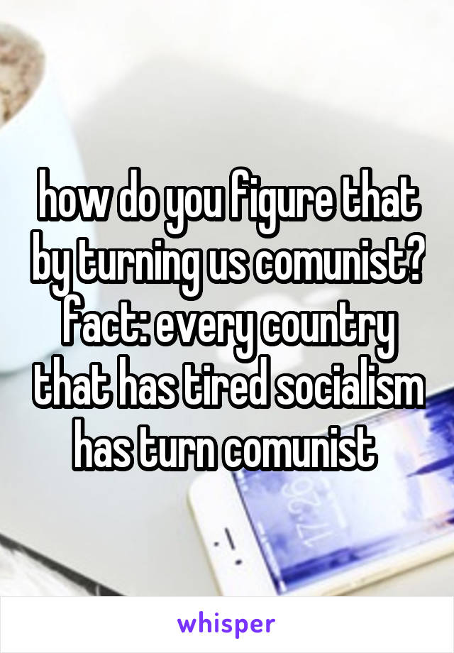 how do you figure that by turning us comunist? fact: every country that has tired socialism has turn comunist 