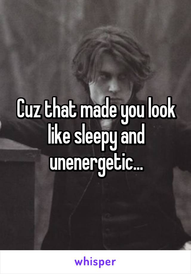 Cuz that made you look like sleepy and unenergetic...