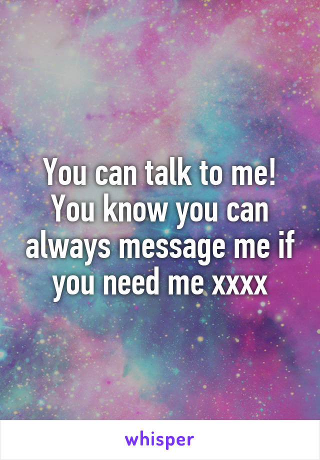 You can talk to me! You know you can always message me if you need me xxxx