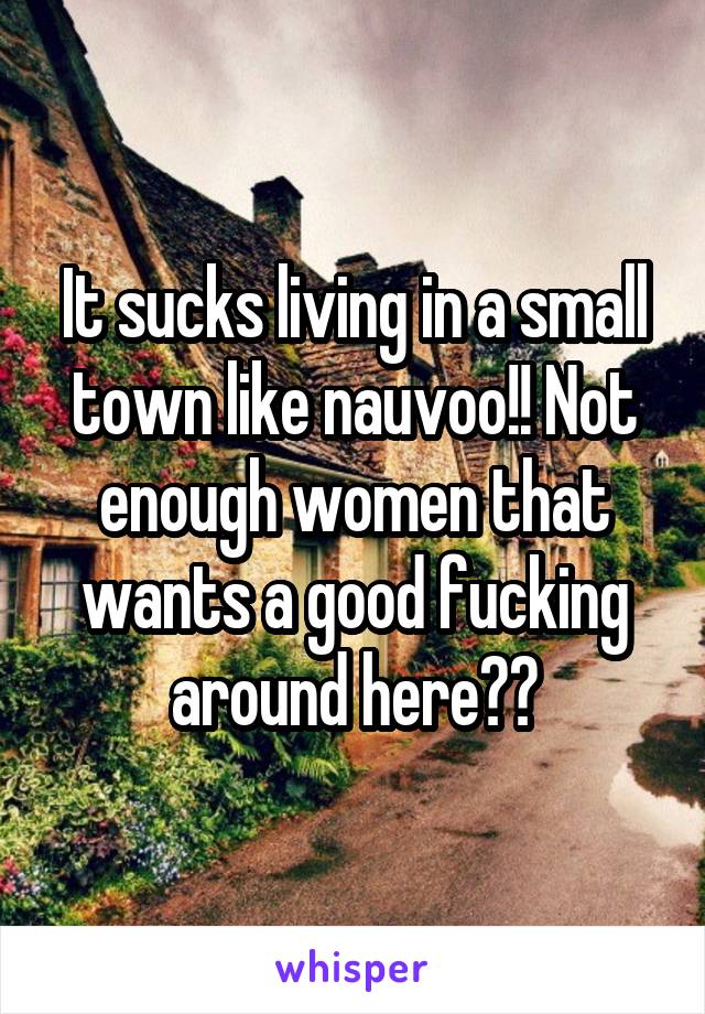 It sucks living in a small town like nauvoo!! Not enough women that wants a good fucking around here??