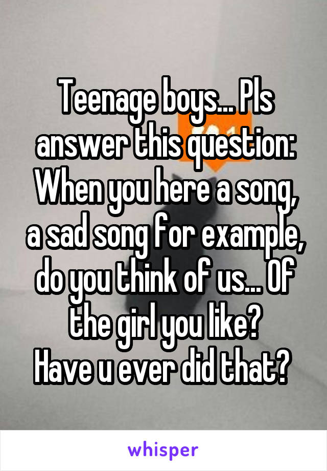 Teenage boys... Pls answer this question:
When you here a song, a sad song for example, do you think of us... Of the girl you like?
Have u ever did that? 