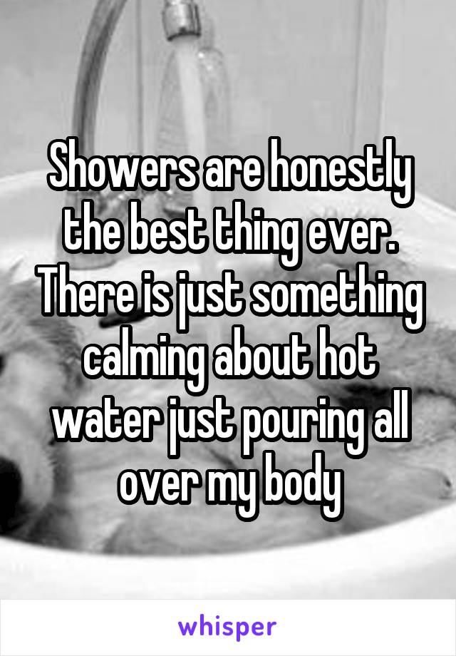 Showers are honestly the best thing ever. There is just something calming about hot water just pouring all over my body