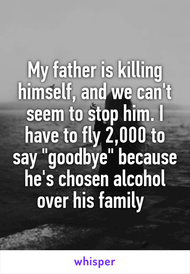 My father is killing himself, and we can't seem to stop him. I have to fly 2,000 to say "goodbye" because he's chosen alcohol over his family  