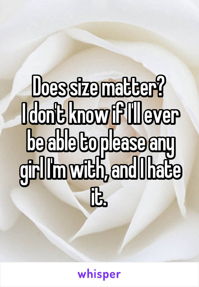 Does size matter? 
I don't know if I'll ever be able to please any girl I'm with, and I hate it. 