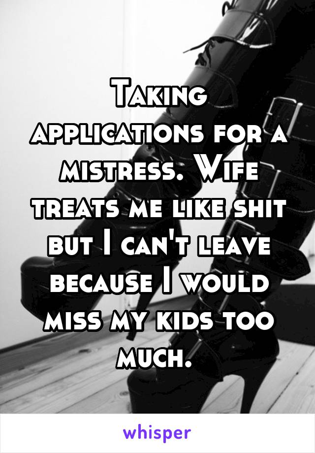 Taking applications for a mistress. Wife treats me like shit but I can't leave because I would miss my kids too much. 