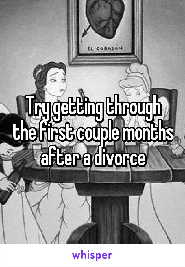 Try getting through the first couple months after a divorce