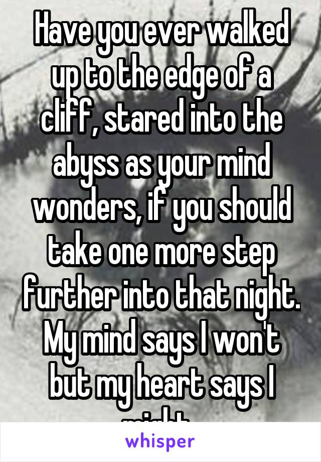 Have you ever walked up to the edge of a cliff, stared into the abyss as your mind wonders, if you should take one more step further into that night. My mind says I won't but my heart says I might. 