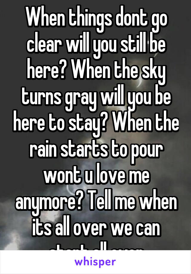 When things dont go clear will you still be here? When the sky turns gray will you be here to stay? When the rain starts to pour wont u love me anymore? Tell me when its all over we can start all over