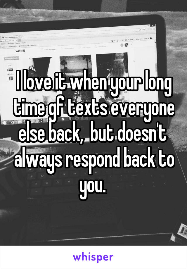 I love it when your long time gf texts everyone else back,  but doesn't  always respond back to you. 