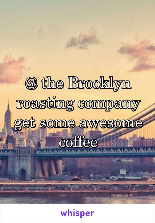 @ the Brooklyn roasting company get some awesome coffee