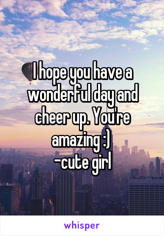 I hope you have a wonderful day and cheer up. You're amazing :) 
-cute girl