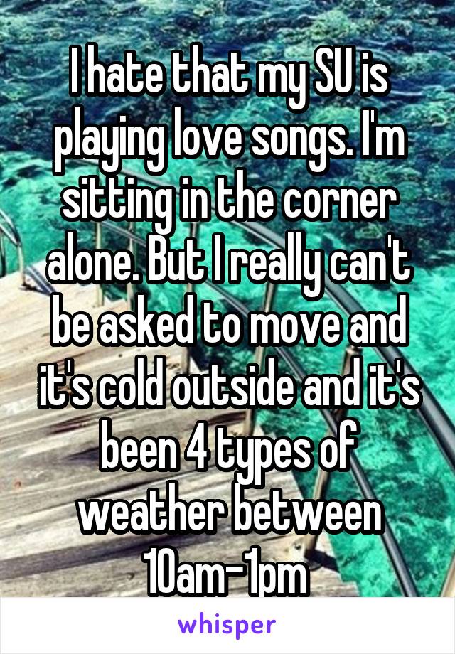 I hate that my SU is playing love songs. I'm sitting in the corner alone. But I really can't be asked to move and it's cold outside and it's been 4 types of weather between 10am-1pm 