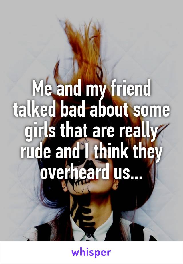 Me and my friend talked bad about some girls that are really rude and I think they overheard us...