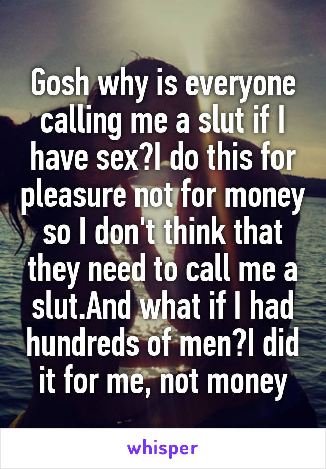 Gosh why is everyone calling me a slut if I have sex?I do this for pleasure not for money so I don't think that they need to call me a slut.And what if I had hundreds of men?I did it for me, not money