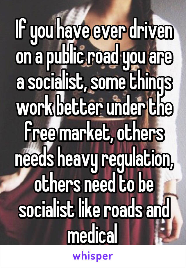 If you have ever driven on a public road you are a socialist, some things work better under the free market, others needs heavy regulation, others need to be socialist like roads and medical 