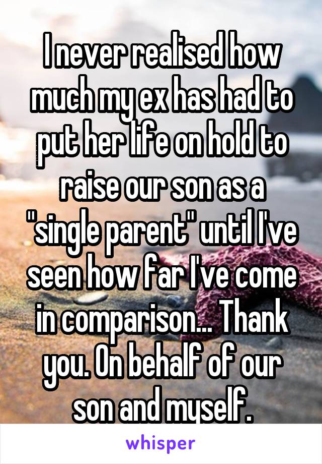 I never realised how much my ex has had to put her life on hold to raise our son as a "single parent" until I've seen how far I've come in comparison... Thank you. On behalf of our son and myself.