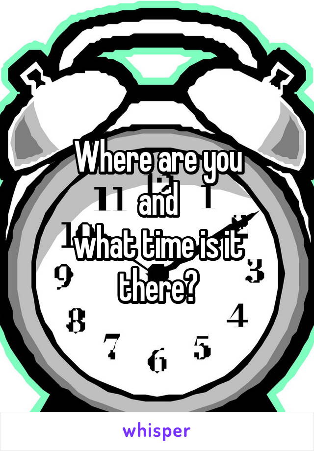 Where are you
and
what time is it
there?