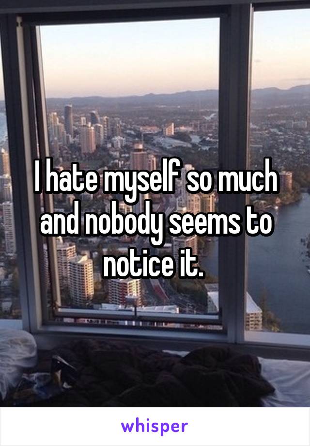 I hate myself so much and nobody seems to notice it. 